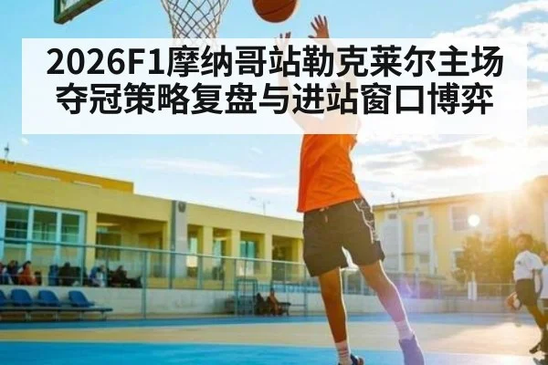2026F1摩纳哥站勒克莱尔主场夺冠策略复盘与进站窗口博弈